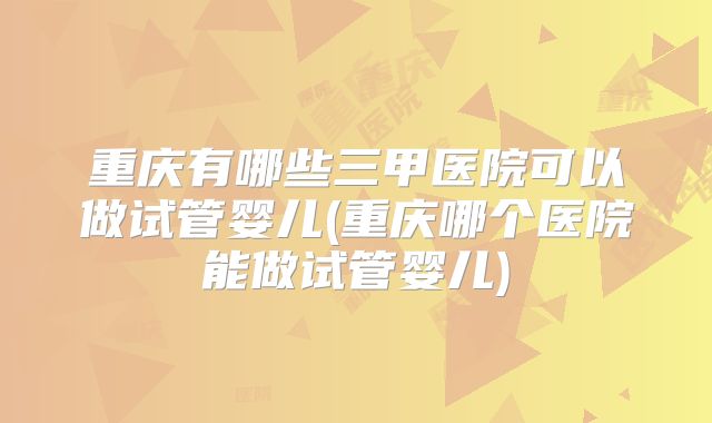 重庆有哪些三甲医院可以做试管婴儿(重庆哪个医院能做试管婴儿)