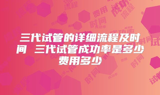 三代试管的详细流程及时间 三代试管成功率是多少费用多少