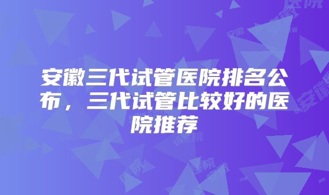 安徽三代试管医院排名公布，三代试管比较好的医院推荐