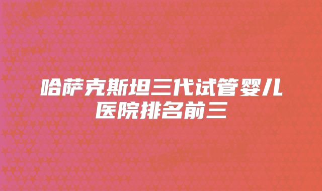 哈萨克斯坦三代试管婴儿医院排名前三