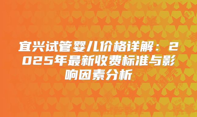 宜兴试管婴儿价格详解：2025年最新收费标准与影响因素分析