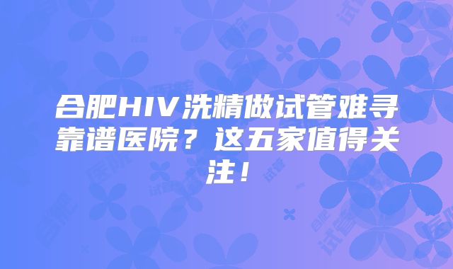 合肥HIV洗精做试管难寻靠谱医院？这五家值得关注！