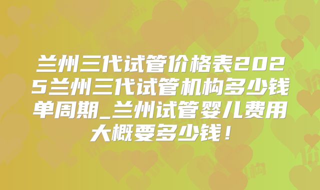 兰州三代试管价格表2025兰州三代试管机构多少钱单周期_兰州试管婴儿费用大概要多少钱！