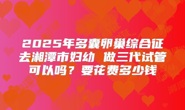 2025年多囊卵巢综合征去湘潭市妇幼 做三代试管可以吗？要花费多少钱