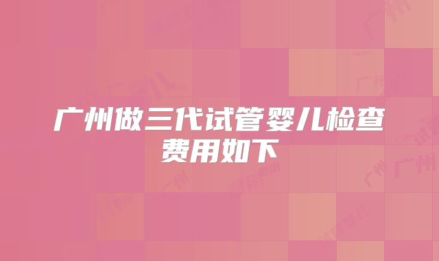 广州做三代试管婴儿检查费用如下