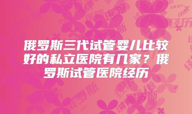 俄罗斯三代试管婴儿比较好的私立医院有几家?俄罗斯试管医院经历