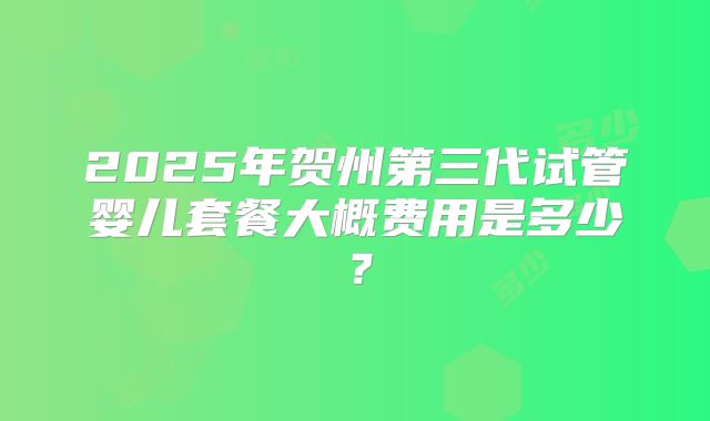 2025年贺州第三代试管婴儿套餐大概费用是多少？