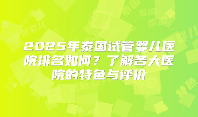 2025年泰国试管婴儿医院排名如何？了解各大医院的特色与评价