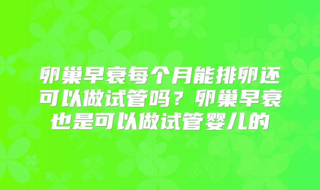 卵巢早衰每个月能排卵还可以做试管吗？卵巢早衰也是可以做试管婴儿的