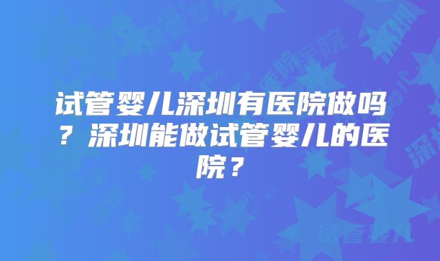 试管婴儿深圳有医院做吗?深圳能做试管婴儿的医院?