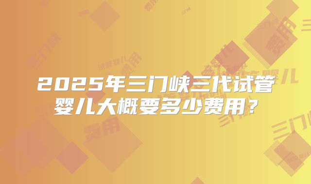 2025年三门峡三代试管婴儿大概要多少费用？