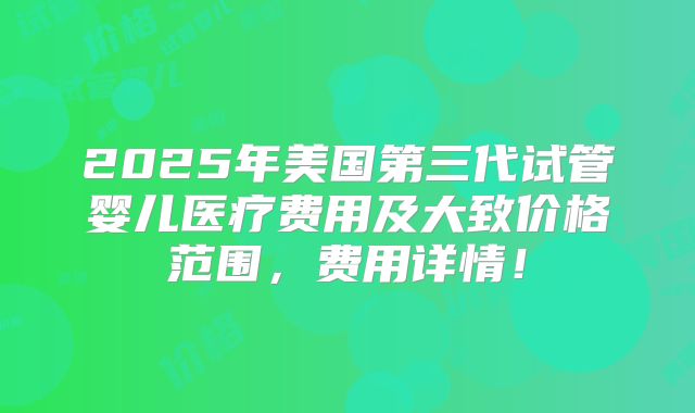 2025年美国第三代试管婴儿医疗费用及大致价格范围，费用详情！