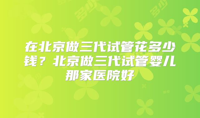 在北京做三代试管花多少钱?北京做三代试管婴儿那家医院好