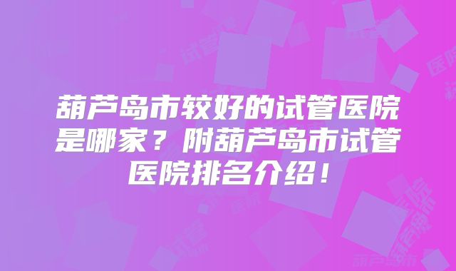 葫芦岛市较好的试管医院是哪家?附葫芦岛市试管医院排名介绍!