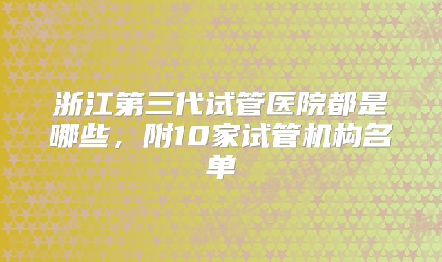 浙江第三代试管医院都是哪些，附10家试管机构名单