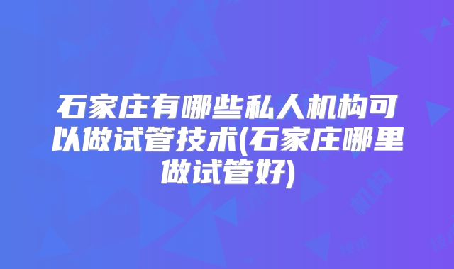 石家庄有哪些私人机构可以做试管技术(石家庄哪里做试管好)