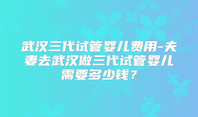 武汉三代试管婴儿费用-夫妻去武汉做三代试管婴儿需要多少钱？