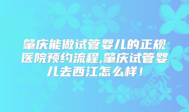 肇庆能做试管婴儿的正规医院预约流程,肇庆试管婴儿去西江怎么样！