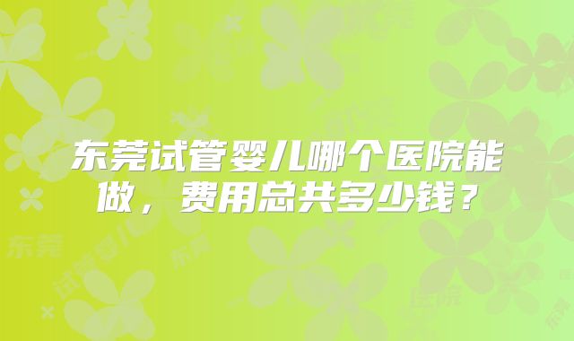 东莞试管婴儿哪个医院能做,费用总共多少钱?