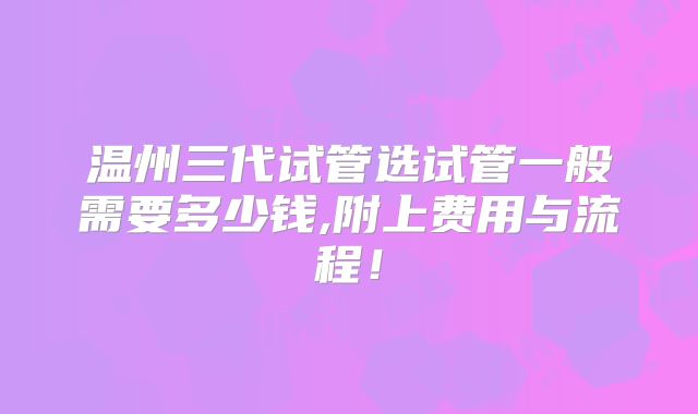 温州三代试管选试管一般需要多少钱,附上费用与流程！
