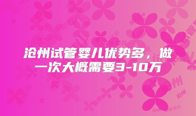 沧州试管婴儿优势多，做一次大概需要3-10万