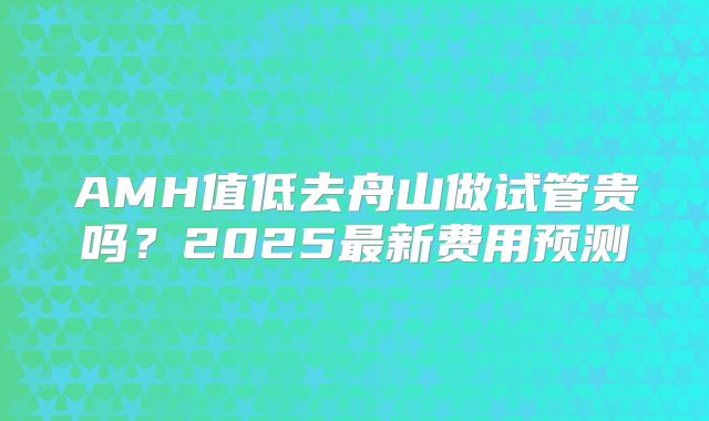 AMH值低去舟山做试管贵吗?2025最新费用预测