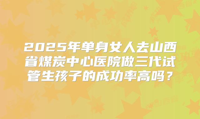 2025年单身女人去山西省煤炭中心医院做三代试管生孩子的成功率高吗？