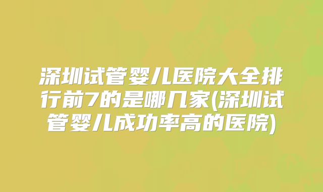 深圳试管婴儿医院大全排行前7的是哪几家(深圳试管婴儿成功率高的医院)