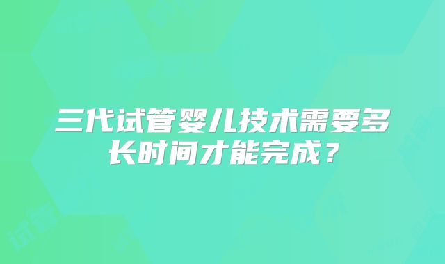 三代试管婴儿技术需要多长时间才能完成？
