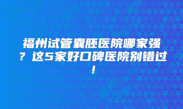 福州试管囊胚医院哪家强？这5家好口碑医院别错过！