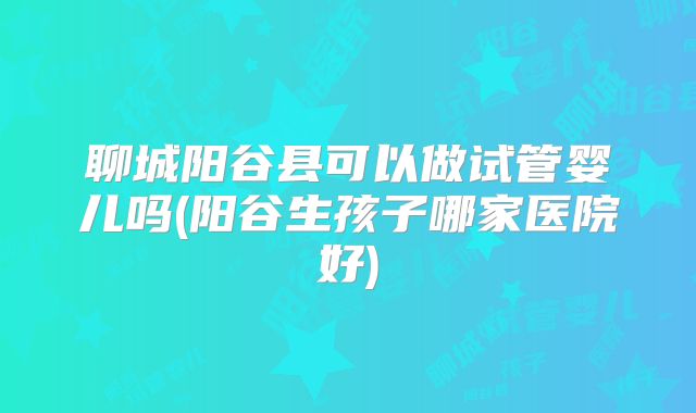 聊城阳谷县可以做试管婴儿吗(阳谷生孩子哪家医院好)