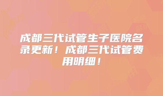 成都三代试管生子医院名录更新!成都三代试管费用明细!