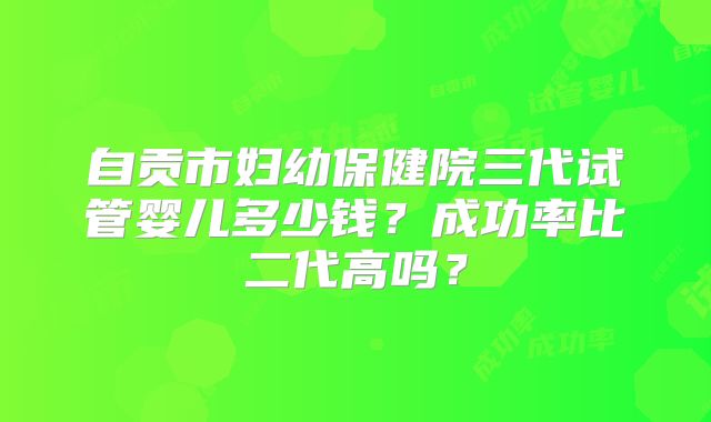 自贡市妇幼保健院三代试管婴儿多少钱？成功率比二代高吗？