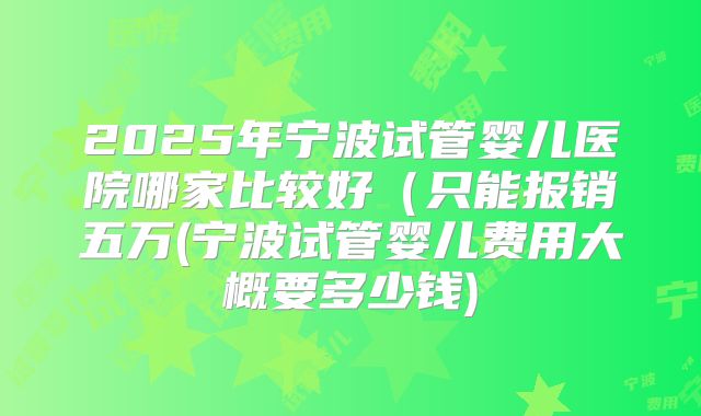2025年宁波试管婴儿医院哪家比较好（只能报销五万(宁波试管婴儿费用大概要多少钱)