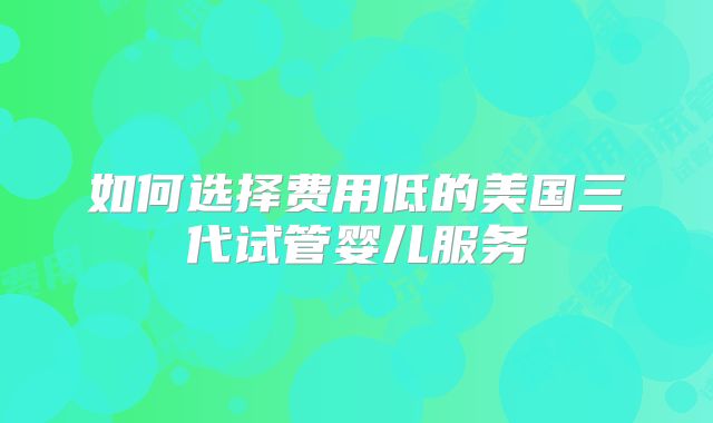 如何选择费用低的美国三代试管婴儿服务