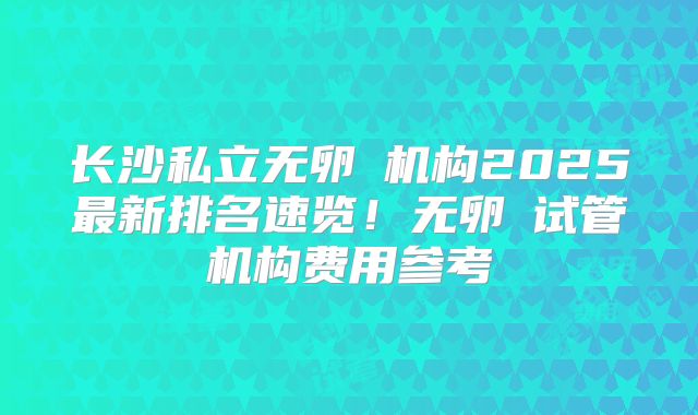 长沙私立无卵�机构2025最新排名速览！无卵�试管机构费用参考