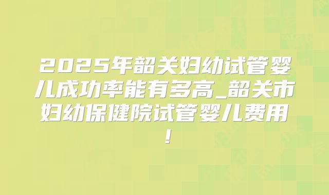 2025年韶关妇幼试管婴儿成功率能有多高_韶关市妇幼保健院试管婴儿费用！