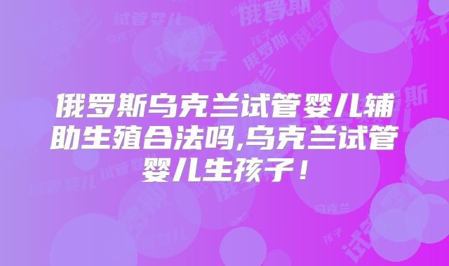 俄罗斯乌克兰试管婴儿辅助生殖合法吗,乌克兰试管婴儿生孩子！