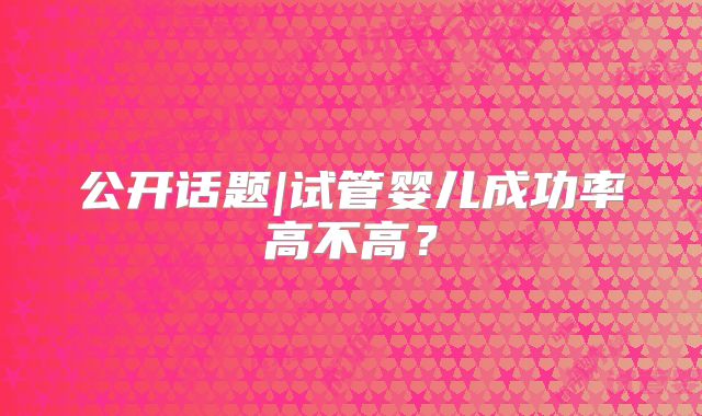 公开话题|试管婴儿成功率高不高?