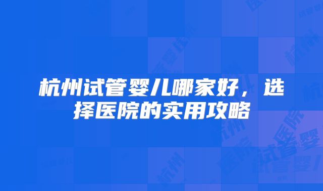 杭州试管婴儿哪家好，选择医院的实用攻略