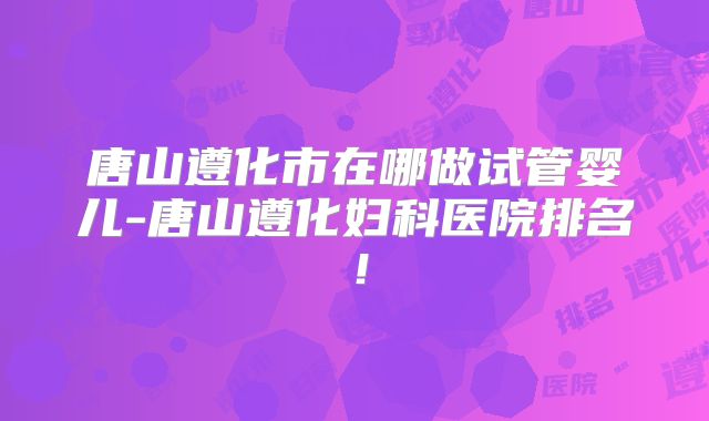 唐山遵化市在哪做试管婴儿-唐山遵化妇科医院排名！