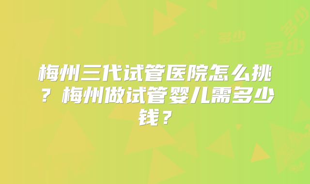 梅州三代试管医院怎么挑？梅州做试管婴儿需多少钱？
