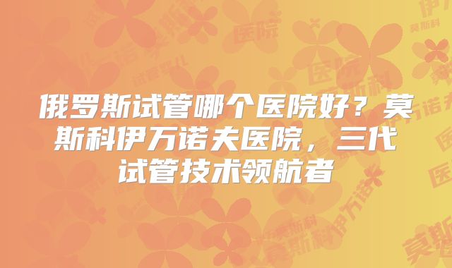 俄罗斯试管哪个医院好?莫斯科伊万诺夫医院,三代试管技术领航者