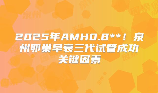 2025年AMH0.8**！泉州卵巢早衰三代试管成功关键因素