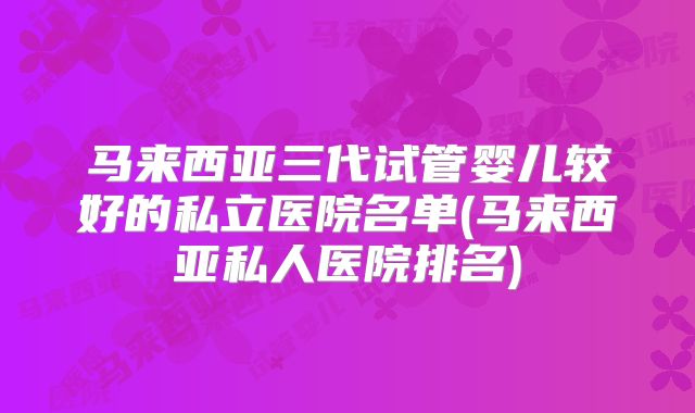马来西亚三代试管婴儿较好的私立医院名单(马来西亚私人医院排名)