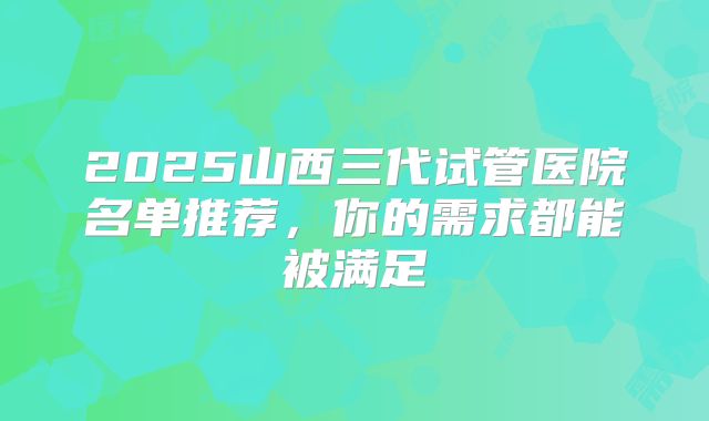 2025山西三代试管医院名单推荐,你的需求都能被满足