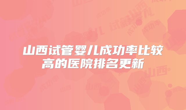 山西试管婴儿成功率比较高的医院排名更新