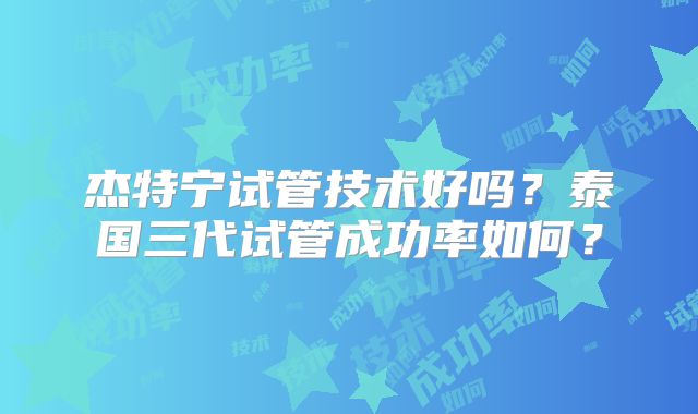 杰特宁试管技术好吗？泰国三代试管成功率如何？