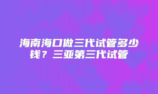 海南海口做三代试管多少钱？三亚第三代试管