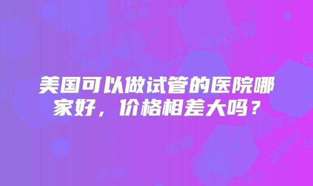 美国可以做试管的医院哪家好,价格相差大吗?